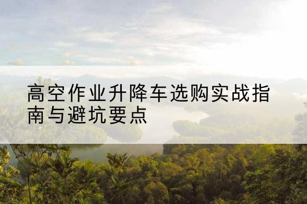 青羊升降车怎么选-高空作业升降车选购实战指南与避坑要点