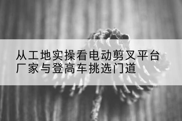 青羊电动剪叉升降平台厂家-从工地实操看电动剪叉平台厂家与登高车挑选门道