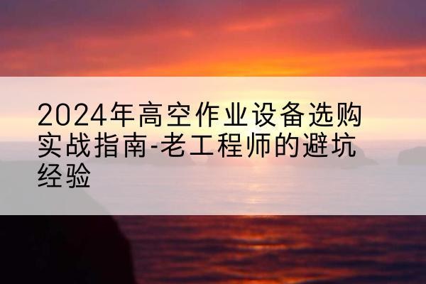 青羊高空作业升降机厂家推荐-2024年高空作业设备选购实战指南-老工程师的避坑经验