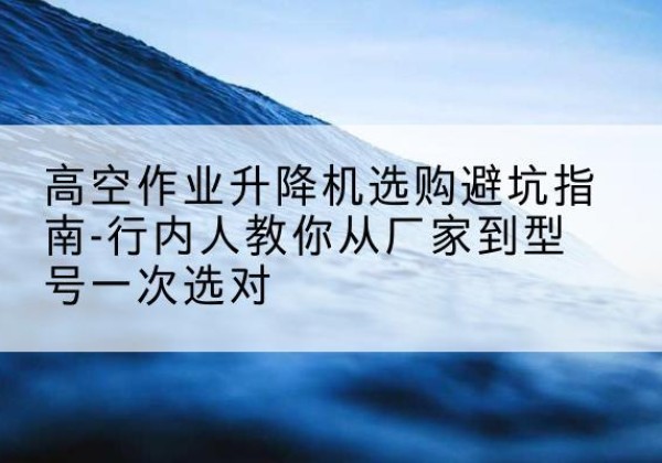 青羊升降平台厂家-高空作业升降机选购避坑指南-行内人教你从厂家到型号一次选对
