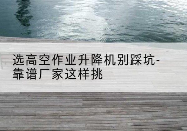 青羊剪叉式升降机厂家-选高空作业升降机别踩坑-靠谱厂家这样挑