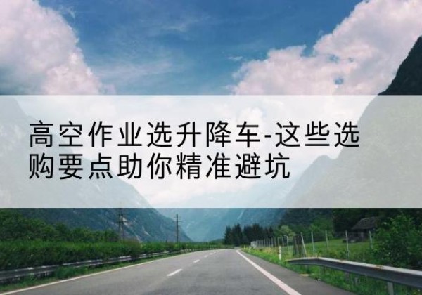 青羊升降车厂家-高空作业选升降车-这些选购要点助你*避坑