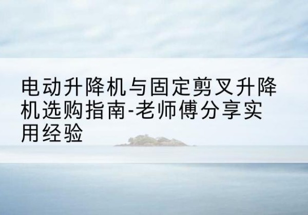 青羊电动升降机怎么选-电动升降机与固定剪叉升降机选购指南-老师傅分享实用经验