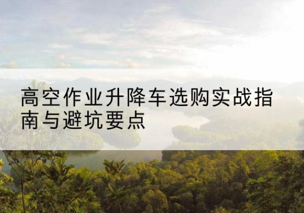 青羊升降车怎么选-高空作业升降车选购实战指南与避坑要点
