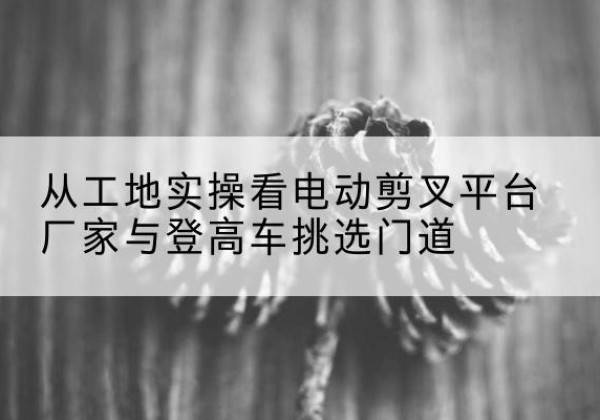 青羊电动剪叉升降平台厂家-从工地实操看电动剪叉平台厂家与登高车挑选门道