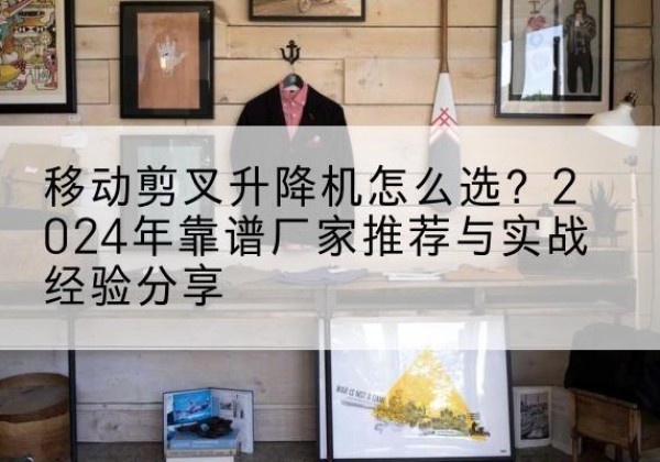 青羊升降平台厂家推荐-移动剪叉升降机怎么选？2024年靠谱厂家推荐与实战经验分享