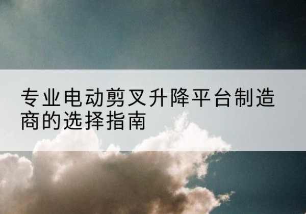 青羊电动剪叉升降平台厂家-专业电动剪叉升降平台制造商的选择指南