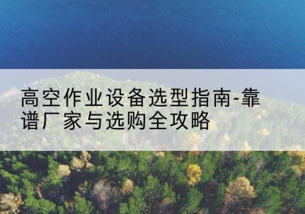 青羊升降车厂家-高空作业设备选型指南-靠谱厂家与选购全攻略