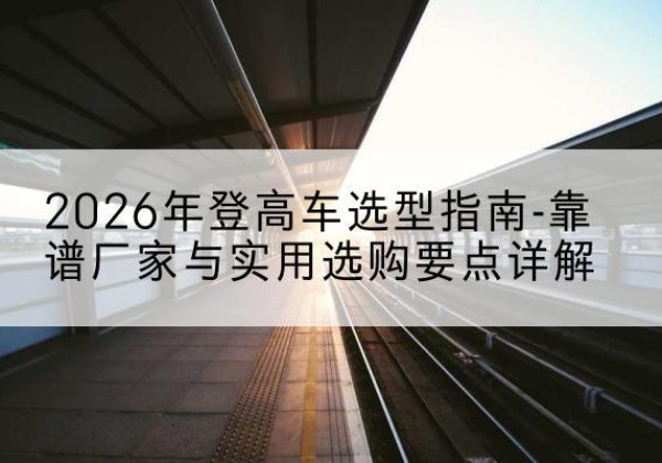 青羊登高车厂家推荐-2026年登高车选型指南-靠谱厂家与实用选购要点详解
