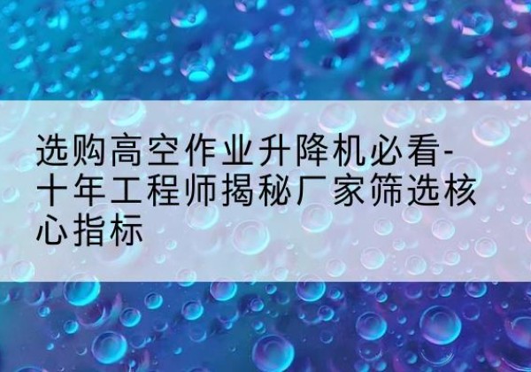 青羊高空作业升降机厂家推荐-选购高空作业升降机必看-十年工程师揭秘厂家筛选核心指标